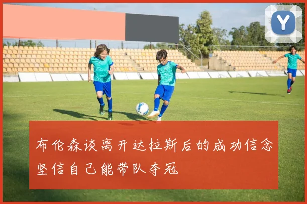 布伦森谈离开达拉斯后的成功信念坚信自己能带队夺冠