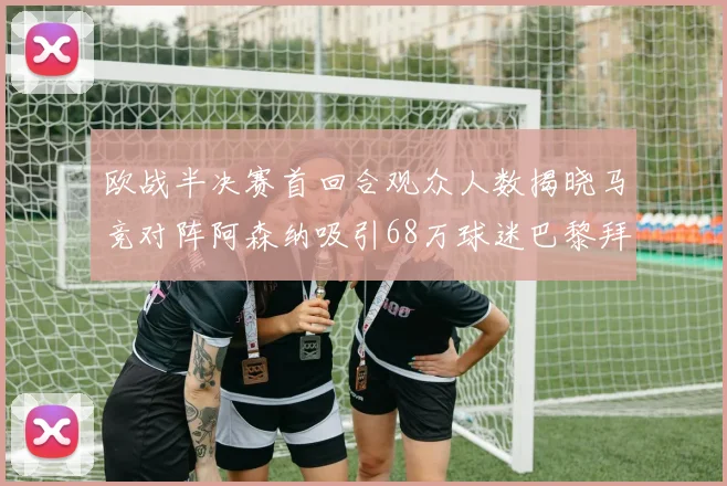 欧战半决赛首回合观众人数揭晓马竞对阵阿森纳吸引68万球迷巴黎拜仁紧随其后