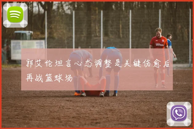 郭艾伦坦言心态调整是关键伤愈后再战篮球场