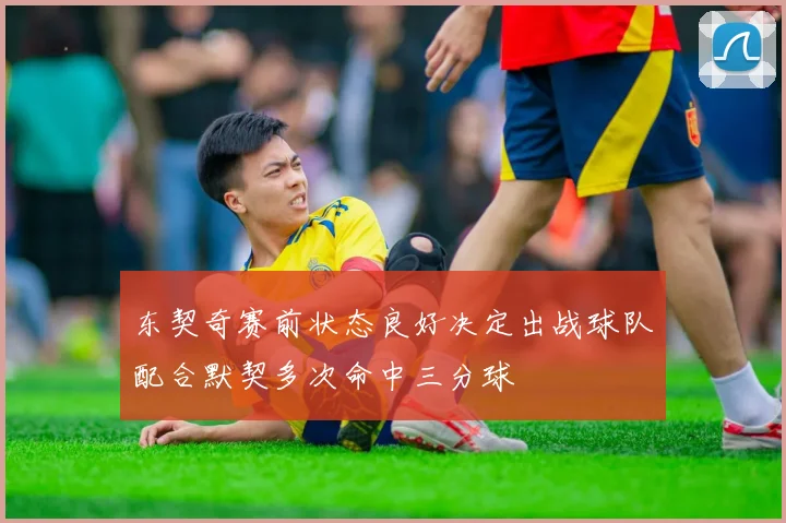 东契奇赛前状态良好决定出战球队配合默契多次命中三分球