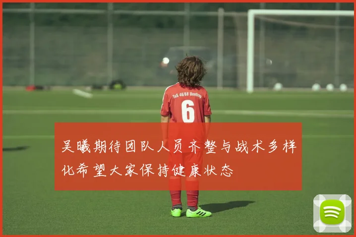 吴曦期待团队人员齐整与战术多样化希望大家保持健康状态