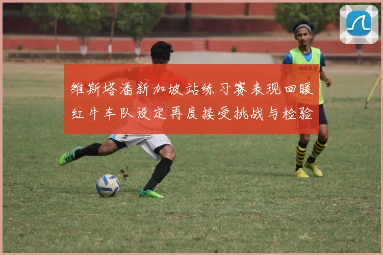 维斯塔潘新加坡站练习赛表现回暖红牛车队设定再度接受挑战与检验