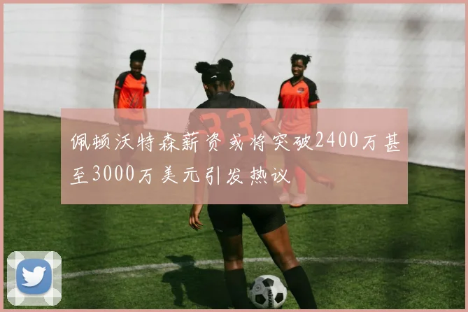 佩顿沃特森薪资或将突破2400万甚至3000万美元引发热议