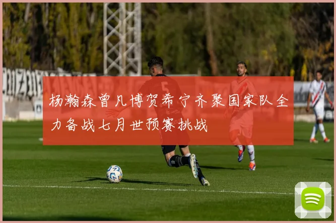 杨瀚森曾凡博贺希宁齐聚国家队全力备战七月世预赛挑战
