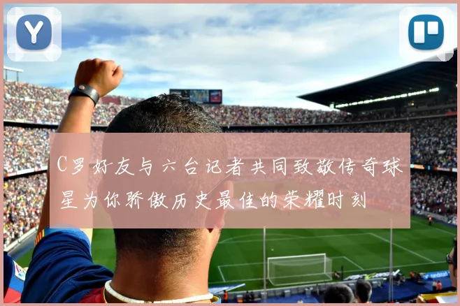 C罗好友与六台记者共同致敬传奇球星为你骄傲历史最佳的荣耀时刻