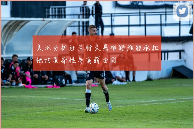 美记分析杜兰特交易难题谁能承担他的复杂性与高薪合同