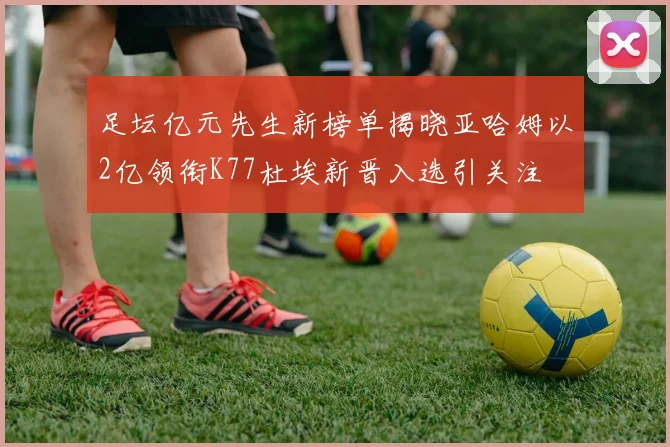 足坛亿元先生新榜单揭晓亚哈姆以2亿领衔K77杜埃新晋入选引关注