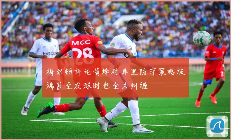 梅尔顿评论黄蜂对库里防守策略极端甚至发球时也全力纠缠