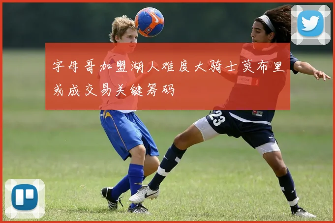 字母哥加盟湖人难度大骑士莫布里或成交易关键筹码