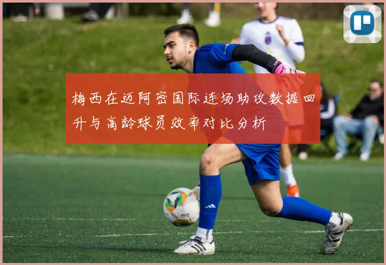 梅西在迈阿密国际连场助攻数据回升与高龄球员效率对比分析
