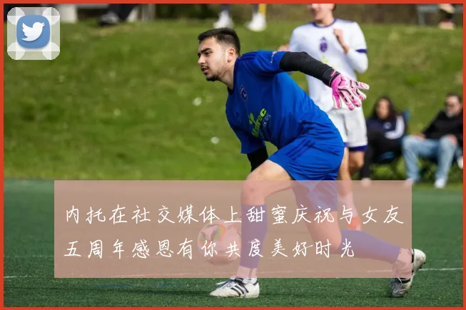 内托在社交媒体上甜蜜庆祝与女友五周年感恩有你共度美好时光