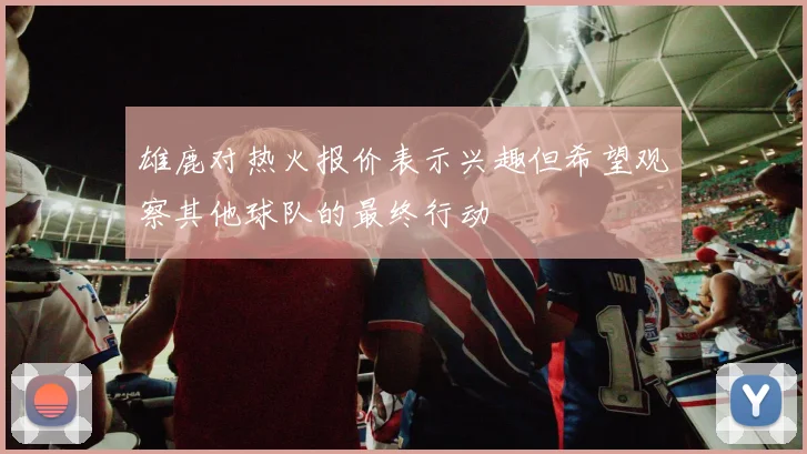 雄鹿对热火报价表示兴趣但希望观察其他球队的最终行动