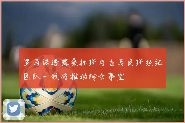 罗马诺透露桑托斯与吉马良斯经纪团队一致将推动转会事宜