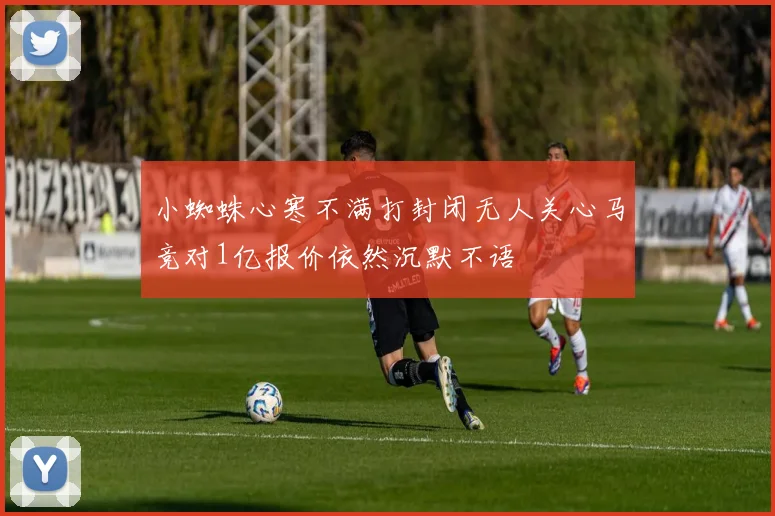 小蜘蛛心寒不满打封闭无人关心马竞对1亿报价依然沉默不语