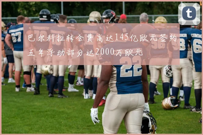 巴尔科拉转会费高达145亿欧元签约五年浮动部分达2000万欧元