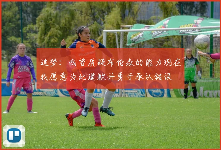 追梦：我曾质疑布伦森的能力现在我愿意为此道歉并勇于承认错误