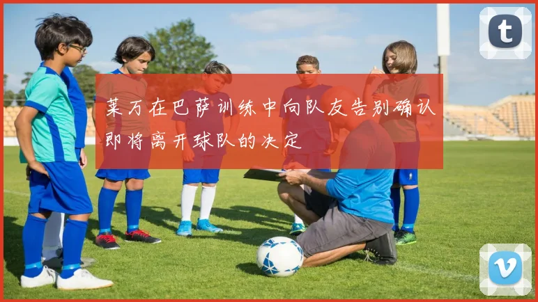 莱万在巴萨训练中向队友告别确认即将离开球队的决定