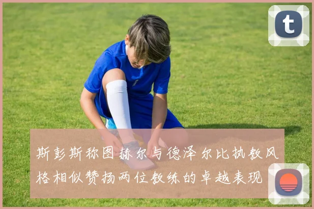 斯彭斯称图赫尔与德泽尔比执教风格相似赞扬两位教练的卓越表现