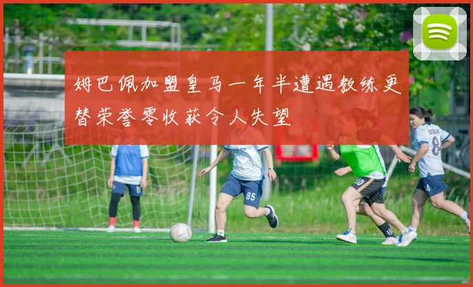 姆巴佩加盟皇马一年半遭遇教练更替荣誉零收获令人失望