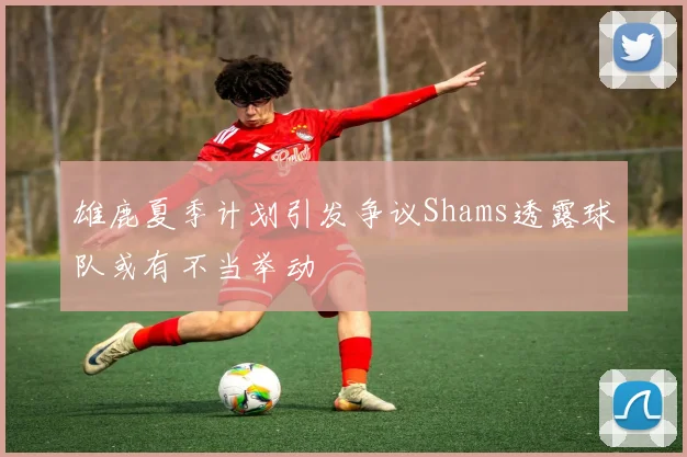 雄鹿夏季计划引发争议Shams透露球队或有不当举动