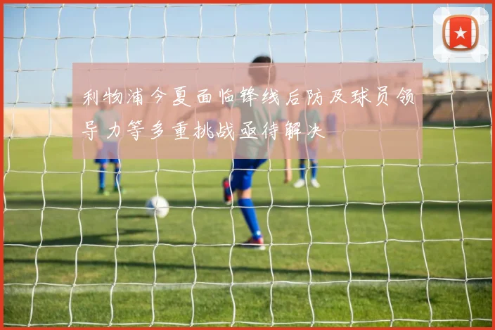 利物浦今夏面临锋线后防及球员领导力等多重挑战亟待解决