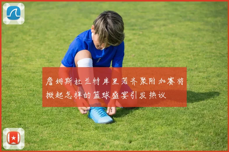 詹姆斯杜兰特库里若齐聚附加赛将掀起怎样的篮球盛宴引发热议