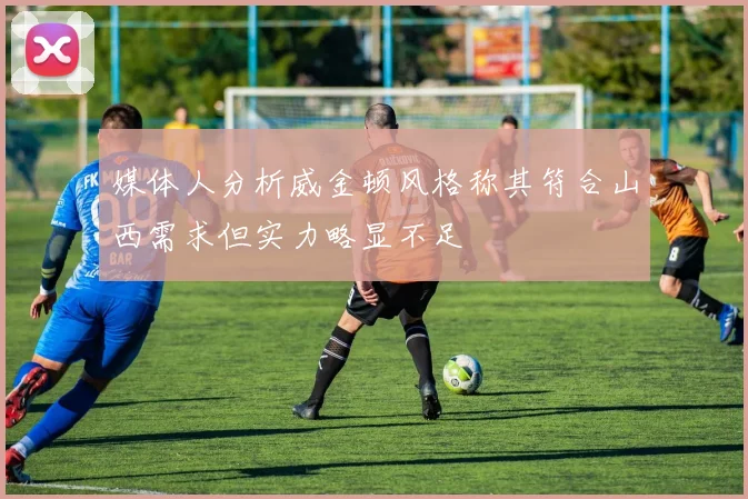 媒体人分析威金顿风格称其符合山西需求但实力略显不足