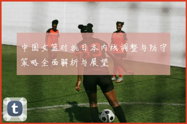 中国女篮对抗日本内线调整与防守策略全面解析与展望